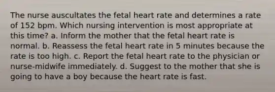 The nurse auscultates the fetal heart rate and determines a rate of 152 bpm. Which nursing intervention is most appropriate at this time? a. Inform the mother that the fetal heart rate is normal. b. Reassess the fetal heart rate in 5 minutes because the rate is too high. c. Report the fetal heart rate to the physician or nurse-midwife immediately. d. Suggest to the mother that she is going to have a boy because the heart rate is fast.