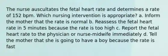 The nurse auscultates the fetal heart rate and determines a rate of 152 bpm. Which nursing intervention is appropriate? a. Inform the mother that the rate is normal b. Reassess the fetal heart rate in 5 minutes because the rate is too high c. Report the fetal heart rate to the physician or nurse-midwife immediately d. Tell the mother that she is going to have a boy because the rate is fast