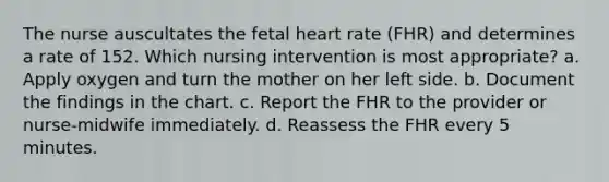 The nurse auscultates the fetal heart rate (FHR) and determines a rate of 152. Which nursing intervention is most appropriate? a. Apply oxygen and turn the mother on her left side. b. Document the findings in the chart. c. Report the FHR to the provider or nurse-midwife immediately. d. Reassess the FHR every 5 minutes.