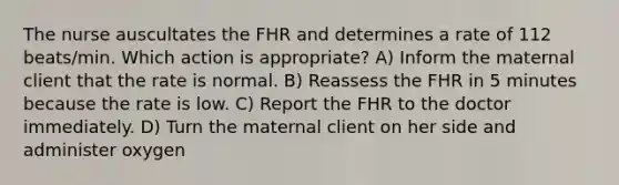 The nurse auscultates the FHR and determines a rate of 112 beats/min. Which action is appropriate? A) Inform the maternal client that the rate is normal. B) Reassess the FHR in 5 minutes because the rate is low. C) Report the FHR to the doctor immediately. D) Turn the maternal client on her side and administer oxygen