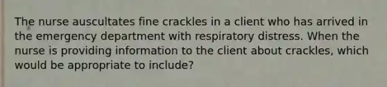 The nurse auscultates fine crackles in a client who has arrived in the emergency department with respiratory distress. When the nurse is providing information to the client about crackles, which would be appropriate to include?