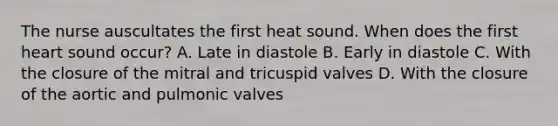 The nurse auscultates the first heat sound. When does the first heart sound occur? A. Late in diastole B. Early in diastole C. With the closure of the mitral and tricuspid valves D. With the closure of the aortic and pulmonic valves