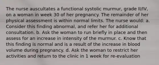 The nurse auscultates a functional systolic murmur, grade II/IV, on a woman in week 30 of her pregnancy. The remainder of her physical assessment is within normal limits. The nurse would: a. Consider this finding abnormal, and refer her for additional consultation. b. Ask the woman to run briefly in place and then assess for an increase in intensity of the murmur. c. Know that this finding is normal and is a result of the increase in blood volume during pregnancy. d. Ask the woman to restrict her activities and return to the clinic in 1 week for re-evaluation