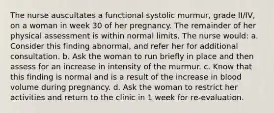 The nurse auscultates a functional systolic murmur, grade II/IV, on a woman in week 30 of her pregnancy. The remainder of her physical assessment is within normal limits. The nurse would: a. Consider this finding abnormal, and refer her for additional consultation. b. Ask the woman to run briefly in place and then assess for an increase in intensity of the murmur. c. Know that this finding is normal and is a result of the increase in blood volume during pregnancy. d. Ask the woman to restrict her activities and return to the clinic in 1 week for re-evaluation.