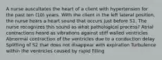 A nurse auscultates the heart of a client with hypertension for the past ten (10) years. With the client in the left lateral position, the nurse hears a heart sound that occurs just before S1. The nurse recognizes this sound as what pathological process? Atrial contractions heard as vibrations against stiff walled ventricles Abnormal contraction of the ventricles due to a conduction delay Splitting of S2 that does not disappear with expiration Turbulence within the ventricles caused by rapid filling