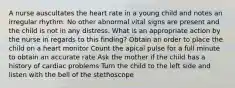 A nurse auscultates the heart rate in a young child and notes an irregular rhythm. No other abnormal vital signs are present and the child is not in any distress. What is an appropriate action by the nurse in regards to this finding? Obtain an order to place the child on a heart monitor Count the apical pulse for a full minute to obtain an accurate rate Ask the mother if the child has a history of cardiac problems Turn the child to the left side and listen with the bell of the stethoscope