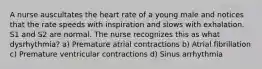 A nurse auscultates the heart rate of a young male and notices that the rate speeds with inspiration and slows with exhalation. S1 and S2 are normal. The nurse recognizes this as what dysrhythmia? a) Premature atrial contractions b) Atrial fibrillation c) Premature ventricular contractions d) Sinus arrhythmia