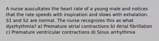 A nurse auscultates the heart rate of a young male and notices that the rate speeds with inspiration and slows with exhalation. S1 and S2 are normal. The nurse recognizes this as what dysrhythmia? a) Premature atrial contractions b) Atrial fibrillation c) Premature ventricular contractions d) Sinus arrhythmia