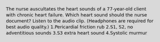 The nurse auscultates the heart sounds of a 77-year-old client with chronic heart failure. Which heart sound should the nurse document? Listen to the audio clip. (Headphones are required for best audio quality.) 1.Pericardial friction rub 2.S1, S2, no adventitious sounds 3.S3 extra heart sound 4.Systolic murmur