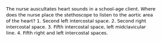 The nurse auscultates heart sounds in a school-age client. Where does the nurse place the stethoscope to listen to the aortic area of <a href='https://www.questionai.com/knowledge/kya8ocqc6o-the-heart' class='anchor-knowledge'>the heart</a>? 1. Second left intercostal space. 2. Second right intercostal space. 3. Fifth intercostal space, left midclavicular line. 4. Fifth right and left intercostal spaces.