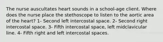 The nurse auscultates heart sounds in a school-age client. Where does the nurse place the stethoscope to listen to the aortic area of the heart? 1- Second left intercostal space. 2- Second right intercostal space. 3- Fifth intercostal space, left midclavicular line. 4- Fifth right and left intercostal spaces.