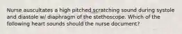 Nurse auscultates a high pitched scratching sound during systole and diastole w/ diaphragm of the stethoscope. Which of the following heart sounds should the nurse document?