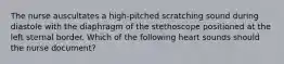 The nurse auscultates a high-pitched scratching sound during diastole with the diaphragm of the stethoscope positioned at the left sternal border. Which of the following heart sounds should the nurse document?