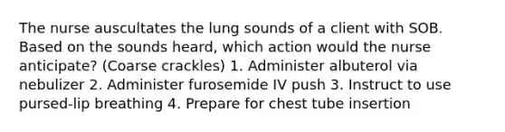 The nurse auscultates the lung sounds of a client with SOB. Based on the sounds heard, which action would the nurse anticipate? (Coarse crackles) 1. Administer albuterol via nebulizer 2. Administer furosemide IV push 3. Instruct to use pursed-lip breathing 4. Prepare for chest tube insertion