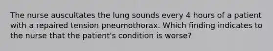 The nurse auscultates the lung sounds every 4 hours of a patient with a repaired tension pneumothorax. Which finding indicates to the nurse that the patient's condition is worse?