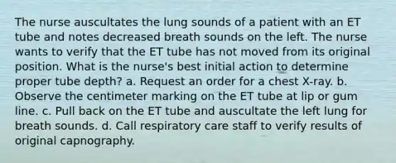 The nurse auscultates the lung sounds of a patient with an ET tube and notes decreased breath sounds on the left. The nurse wants to verify that the ET tube has not moved from its original position. What is the nurse's best initial action to determine proper tube depth? a. Request an order for a chest X-ray. b. Observe the centimeter marking on the ET tube at lip or gum line. c. Pull back on the ET tube and auscultate the left lung for breath sounds. d. Call respiratory care staff to verify results of original capnography.