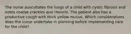 The nurse auscultates the lungs of a child with cystic fibrosis and notes coarse crackles and rhonchi. The patient also has a productive cough with thick yellow mucus. Which considerations does the nurse undertake in planning before implementing care for the child?