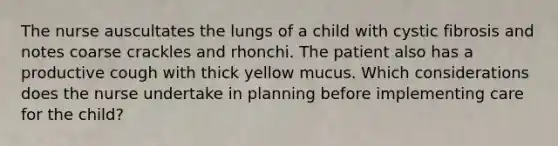 The nurse auscultates the lungs of a child with cystic fibrosis and notes coarse crackles and rhonchi. The patient also has a productive cough with thick yellow mucus. Which considerations does the nurse undertake in planning before implementing care for the child?