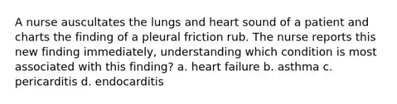 A nurse auscultates the lungs and heart sound of a patient and charts the finding of a pleural friction rub. The nurse reports this new finding immediately, understanding which condition is most associated with this finding? a. heart failure b. asthma c. pericarditis d. endocarditis