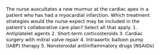 The nurse auscultates a new murmur at the cardiac apex in a patient who has had a myocardial infarction. Which treatment strategies would the nurse expect may be included in the patient's collaborative care plan? Select all that apply. 1. Antiplatelet agents 2. Short-term corticosteroids 3. Cardiac surgery with mitral valve repair 4. Intraaortic balloon pump (IABP) therapy 5. Nonsteroidal antiinflammatory drugs (NSAIDs)