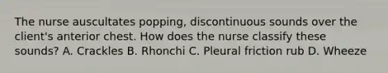 The nurse auscultates popping, discontinuous sounds over the client's anterior chest. How does the nurse classify these sounds? A. Crackles B. Rhonchi C. Pleural friction rub D. Wheeze