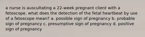 a nurse is auscultating a 22-week pregnant client with a fetoscope. what does the detection of the fetal heartbeat by use of a fetoscope mean? a. possible sign of pregnancy b. probable sign of pregnancy c. presumptive sign of pregnancy d. positive sign of pregnancy