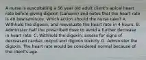 A nurse is auscultating a 56 year old adult client's apical heart rate before giving digoxin (Lanoxin) and notes that the heart rate is 48 beats/minute. Which action should the nurse take? A. Withhold the digoxin, and reevaluate the heart rate in 4 hours. B. Administer half the prescribed dose to avoid a further decrease in heart rate. C. Withhold the digoxin; assess for signs of decreased cardiac output and digoxin toxicity. D. Administer the digoxin. The heart rate would be considered normal because of the client's age