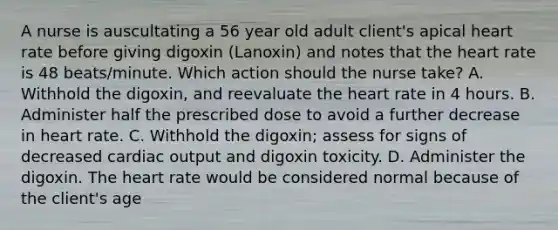 A nurse is auscultating a 56 year old adult client's apical heart rate before giving digoxin (Lanoxin) and notes that the heart rate is 48 beats/minute. Which action should the nurse take? A. Withhold the digoxin, and reevaluate the heart rate in 4 hours. B. Administer half the prescribed dose to avoid a further decrease in heart rate. C. Withhold the digoxin; assess for signs of decreased cardiac output and digoxin toxicity. D. Administer the digoxin. The heart rate would be considered normal because of the client's age