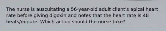 The nurse is auscultating a 56-year-old adult client's apical heart rate before giving digoxin and notes that the heart rate is 48 beats/minute. Which action should the nurse take?