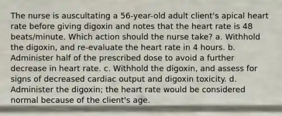 The nurse is auscultating a 56-year-old adult client's apical heart rate before giving digoxin and notes that the heart rate is 48 beats/minute. Which action should the nurse take? a. Withhold the digoxin, and re-evaluate the heart rate in 4 hours. b. Administer half of the prescribed dose to avoid a further decrease in heart rate. c. Withhold the digoxin, and assess for signs of decreased cardiac output and digoxin toxicity. d. Administer the digoxin; the heart rate would be considered normal because of the client's age.