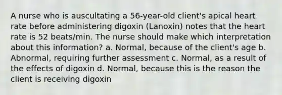 A nurse who is auscultating a 56-year-old client's apical heart rate before administering digoxin (Lanoxin) notes that the heart rate is 52 beats/min. The nurse should make which interpretation about this information? a. Normal, because of the client's age b. Abnormal, requiring further assessment c. Normal, as a result of the effects of digoxin d. Normal, because this is the reason the client is receiving digoxin