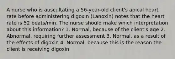 A nurse who is auscultating a 56-year-old client's apical heart rate before administering digoxin (Lanoxin) notes that the heart rate is 52 beats/min. The nurse should make which interpretation about this information? 1. Normal, because of the client's age 2. Abnormal, requiring further assessment 3. Normal, as a result of the effects of digoxin 4. Normal, because this is the reason the client is receiving digoxin