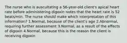 The nurse who is auscultating a 56-year-old client's apical heart rate before administering digoxin notes that the heart rate is 52 beats/min. The nurse should make which interpretation of this information? 1.Normal, because of the client's age 2.Abnormal, requiring further assessment 3.Normal, as a result of the effects of digoxin 4.Normal, because this is the reason the client is receiving digoxin