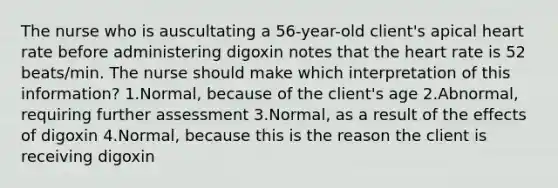 The nurse who is auscultating a 56-year-old client's apical heart rate before administering digoxin notes that the heart rate is 52 beats/min. The nurse should make which interpretation of this information? 1.Normal, because of the client's age 2.Abnormal, requiring further assessment 3.Normal, as a result of the effects of digoxin 4.Normal, because this is the reason the client is receiving digoxin