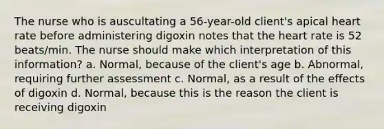 The nurse who is auscultating a 56-year-old client's apical heart rate before administering digoxin notes that the heart rate is 52 beats/min. The nurse should make which interpretation of this information? a. Normal, because of the client's age b. Abnormal, requiring further assessment c. Normal, as a result of the effects of digoxin d. Normal, because this is the reason the client is receiving digoxin