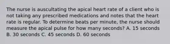 The nurse is auscultating the apical heart rate of a client who is not taking any prescribed medications and notes that the heart rate is regular. To determine beats per minute, the nurse should measure the apical pulse for how many seconds? A. 15 seconds B. 30 seconds C. 45 seconds D. 60 seconds