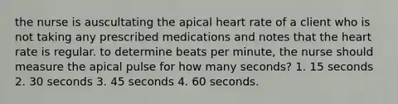 the nurse is auscultating the apical heart rate of a client who is not taking any prescribed medications and notes that the heart rate is regular. to determine beats per minute, the nurse should measure the apical pulse for how many seconds? 1. 15 seconds 2. 30 seconds 3. 45 seconds 4. 60 seconds.