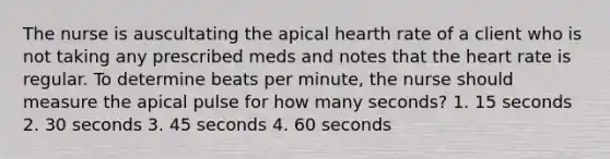 The nurse is auscultating the apical hearth rate of a client who is not taking any prescribed meds and notes that the heart rate is regular. To determine beats per minute, the nurse should measure the apical pulse for how many seconds? 1. 15 seconds 2. 30 seconds 3. 45 seconds 4. 60 seconds