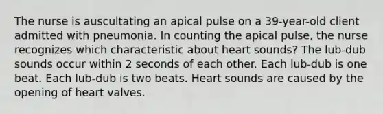 The nurse is auscultating an apical pulse on a 39-year-old client admitted with pneumonia. In counting the apical pulse, the nurse recognizes which characteristic about heart sounds? The lub-dub sounds occur within 2 seconds of each other. Each lub-dub is one beat. Each lub-dub is two beats. Heart sounds are caused by the opening of heart valves.