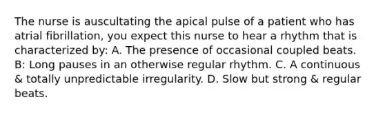 The nurse is auscultating the apical pulse of a patient who has atrial fibrillation, you expect this nurse to hear a rhythm that is characterized by: A. The presence of occasional coupled beats. B: Long pauses in an otherwise regular rhythm. C. A continuous & totally unpredictable irregularity. D. Slow but strong & regular beats.