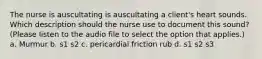 The nurse is auscultating is auscultating a client's heart sounds. Which description should the nurse use to document this sound? (Please listen to the audio file to select the option that applies.) a. Murmur b. s1 s2 c. pericardial friction rub d. s1 s2 s3