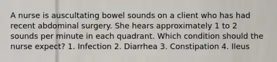 A nurse is auscultating bowel sounds on a client who has had recent abdominal surgery. She hears approximately 1 to 2 sounds per minute in each quadrant. Which condition should the nurse expect? 1. Infection 2. Diarrhea 3. Constipation 4. Ileus