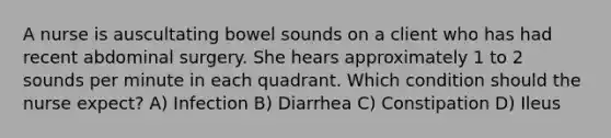 A nurse is auscultating bowel sounds on a client who has had recent abdominal surgery. She hears approximately 1 to 2 sounds per minute in each quadrant. Which condition should the nurse expect? A) Infection B) Diarrhea C) Constipation D) Ileus