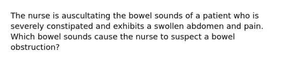 The nurse is auscultating the bowel sounds of a patient who is severely constipated and exhibits a swollen abdomen and pain. Which bowel sounds cause the nurse to suspect a bowel obstruction?