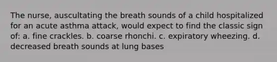 The nurse, auscultating the breath sounds of a child hospitalized for an acute asthma attack, would expect to find the classic sign of: a. fine crackles. b. coarse rhonchi. c. expiratory wheezing. d. decreased breath sounds at lung bases