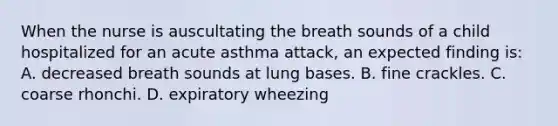 When the nurse is auscultating the breath sounds of a child hospitalized for an acute asthma attack, an expected finding is: A. decreased breath sounds at lung bases. B. fine crackles. C. coarse rhonchi. D. expiratory wheezing