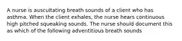 A nurse is auscultating breath sounds of a client who has asthma. When the client exhales, the nurse hears continuous high pitched squeaking sounds. The nurse should document this as which of the following adventitious breath sounds