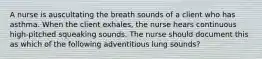 A nurse is auscultating the breath sounds of a client who has asthma. When the client exhales, the nurse hears continuous high-pitched squeaking sounds. The nurse should document this as which of the following adventitious lung sounds?