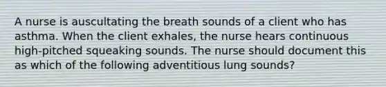 A nurse is auscultating the breath sounds of a client who has asthma. When the client exhales, the nurse hears continuous high-pitched squeaking sounds. The nurse should document this as which of the following adventitious lung sounds?