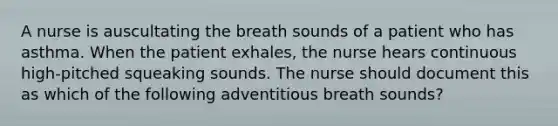 A nurse is auscultating the breath sounds of a patient who has asthma. When the patient exhales, the nurse hears continuous high-pitched squeaking sounds. The nurse should document this as which of the following adventitious breath sounds?